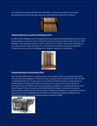 por medio de las tarjetas perforadas los cuales ahora conocemos comodiscos. Las tarjetas
perforadas fueron el inicio de poder almacenar información por medio de los orificios.
Máquinadiferenciayanalítica deBabbage(1822)
En 1822 Charles Babbage creó una maquina diferencial capazde desarrollar polinomios pero varios
inconvenientes en las piezas de esta máquina hicieron que fracasara, luego de este fracaso en 1833
Babbage crea la maquina analítica la cualera capaz de hacer todas las operaciones matemáticas y
ser programada por medio de tarjetas de cartón perforado y guardar una enorme cantidad de
cifras, es por esto que a Charles Babbage se le considera el padre de la informática.
MaquinatabuladoradeHollerith(1889)
Entre los años 1880 y 1890 se realizaron censos en los estados unidos, los resultados del primer
censo se obtuvieron después de 7 años, por lo que se suponía que los resultados del censo de 1890
se obtendrían entre 10 a 12 años, es por eso que Herman Hollerith propuso la utilización de su
sistema basado en tarjetas perforadas, y que fue un éxito ya que a los seis meses de haberse
efectuado el censo de 1890 se obtuvieron los primeros resultados, los resultados finales del censo
fueron luego de 2 años, el sistema que utilizaba Hollerith ordenaba y enumeraba las tarjetas
perforadas que contenía los datos de las personas sensadas, fue el primer uso automatizado de una
maquina. Al verestos resultados Holerith funda una compañía de maquinas tabuladoras que
posteriormente paso a ser la International Business Machines (IBM).
 