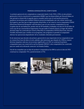 PRIMERA GENERACIÓN DEL COMPUTADOR
La primera generación de computadoras comprende desde el año 1944 a 1956, en esta primera
generación se da la creación de la computadora MARK I que fue desarrollada por Howard Aiken, en
este periodo se desarrolla la segunda guerra mundial motivo por el cual muchos proyectos
quedaron inconclusos, pero también hubieron proyectosimpulsados por este mismo motivoque
fue la guerra, que hizo que se logren grandes desarrollos, es así comose crea la computadora ENIAC
(Electronic Numerical Intregrator and Calculator) que era una enorme computadora la cual
ocupaba más de una habitación, pesaba más de 30 toneladas y trabajaba con más de 18 mil tubos de
vacío,una de sus características importantes fue que usaba el sistema binario en lugar del sistema
decimal, luego fue construida por Eckerty Mauchley la computadora EDVAC(Electronic,Discrete
Variable Automatic)que contaba con un programa, este programa le permitía al computador
alternar las operaciones dependiendo de los resultados obtenidos previamente.
Es de mencionar que durante esta primera generación lo mas importante de las computadoras que
se crearon fue el uso de tubos al vacío, además cabe mencionar que después de 1950 se crearon
diversas maquinas cada una con un avance significativo, en 1951 se construyóla primera
computadora para uso comercial la cual fue llamada UNIVAC I, esta computadora fue construida
para ser usada en la oficinade censos de los Estados Unidos.
Una de las compañías que no dejo de producir computadoras fue IBM la cual en el año de 1953
construyósu computador 701 y posteriormente el 752.
 