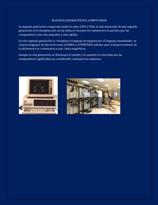 SEGUNDA GENERACIÓN DEL COMPUTADOR
La segunda generación comprende desde los años 1959 a 1964, lo más destacable de esta segunda
generación es el reemplazo del uso de tubos al vacíopor los transistores lo que hizo que las
computadoras sean mas pequeñas y más rápidas.
En esta segunda generación se reemplazo el lenguaje de máquina por el lenguaje ensamblador, se
crearon lenguajes de alto nivel como el COBOL y el FORTRAN.Además para el almacenamiento de
la información se comenzaron a usar cintas magnéticas.
Aunque en esta generación se disminuyó el tamaño y se aumento la velocidad,aun las
computadoras significaban un considerable costopara las empresas.
 