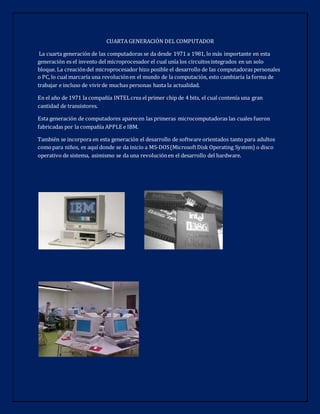 CUARTA GENERACIÓN DEL COMPUTADOR
La cuarta generación de las computadoras se da desde 1971 a 1981, lo más importante en esta
generación es el invento del microprocesador el cual unía los circuitosintegrados en un solo
bloque. La creacióndel microprocesador hizo posible el desarrollo de las computadoras personales
o PC, lo cual marcaría una revoluciónen el mundo de la computación, esto cambiaría la forma de
trabajar e incluso de vivirde muchas personas hasta la actualidad.
En el año de 1971 la compañía INTELcrea el primer chip de 4 bits, el cual contenía una gran
cantidad de transistores.
Esta generación de computadores aparecen las primeras microcomputadoras las cuales fueron
fabricadas por la compañía APPLE e IBM.
También se incorpora en esta generación el desarrollo de software orientados tanto para adultos
comopara niños, es aquí donde se da inicio a MS-DOS(MicrosoftDisk Operating System) o disco
operativo de sistema, asimismo se da una revoluciónen el desarrollo del hardware.
 