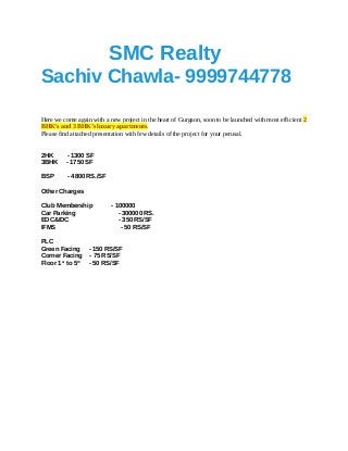 SMC Realty
Sachiv Chawla- 9999744778
Here we come again with a new project in the heart of Gurgaon, soon to be launched with most efficient 2
BHK’s and 3 BHK’s luxury apartments.
Please find attached presentation with few details of the project for your perusal.
2HK - 1300 SF
3BHK - 1750 SF
BSP - 4800 RS./SF
Other Charges
Club Membership - 100000
Car Parking - 300000 RS.
EDC&IDC - 350 RS/SF
IFMS - 50 RS/SF
PLC
Green Facing - 150 RS/SF
Corner Facing - 75 RS/SF
Floor 1st
to 5th
- 50 RS/SF
 