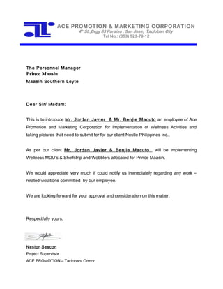 The Personnel Manager
Prince Maasin
Maasin Southern Leyte
Dear Sir/ Madam:
This is to introduce Mr. Jordan Javier & Mr. Benjie Macuto an employee of Ace
Promotion and Marketing Corporation for Implementation of Wellness Acivities and
taking pictures that need to submit for for our client Nestle Philippines Inc.,
As per our client Mr. Jordan Javier & Benjie Macuto will be implementing
Wellness MDU’s & Shelfstrip and Wobblers allocated for Prince Maasin.
We would appreciate very much if could notify us immediately regarding any work –
related violations committed by our employee.
We are looking forward for your approval and consideration on this matter.
Respectfully yours,
Nestor Sescon
Project Supervisor
ACE PROMOTION – Tacloban/ Ormoc
ACE PROMOTION & MARKETING CORPORATION
4th
St.,Brgy 83 Paraiso . San Jose, Tacloban City
Tel No.: (053) 523-79-12
 