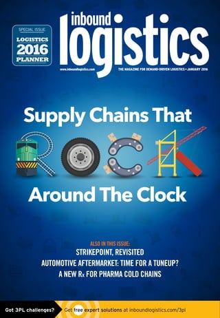 www.inboundlogistics.com THE MAGAZINE FOR DEMAND-DRIVEN LOGISTICS • JANUARY 2016
Supply Chains That
Around The Clock
LOGISTICS
2016PLANNER
SPECIAL ISSUE
ALSO IN THIS ISSUE:
STRIKEPOINT, REVISITED
AUTOMOTIVE AFTERMARKET: TIME FOR A TUNEUP?
A NEW Rx FOR PHARMA COLD CHAINS
Got 3PL challenges?  Get free expert solutions at inboundlogistics.com/3pl
 