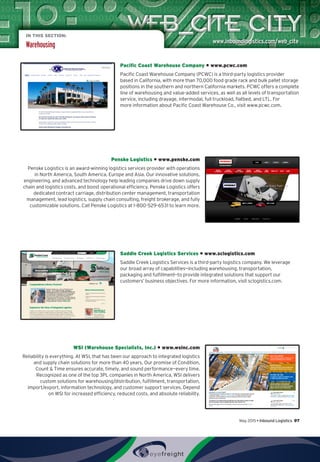 IN THIS SECTION:
Warehousing
Pacific Coast Warehouse Company • www.pcwc.com
Pacific Coast Warehouse Company (PCWC) is a third-party logistics provider
based in California, with more than 70,000 food grade rack and bulk pallet storage
positions in the southern and northern California markets. PCWC offers a complete
line of warehousing and value-added services, as well as all levels of transportation
service, including drayage, intermodal, full truckload, flatbed, and LTL. For
more information about Pacific Coast Warehouse Co., visit www.pcwc.com.
Penske Logistics • www.penske.com
Penske Logistics is an award-winning logistics services provider with operations
in North America, South America, Europe and Asia. Our innovative solutions,
engineering, and advanced technology help leading companies drive down supply
chain and logistics costs, and boost operational efficiency. Penske Logistics offers
dedicated contract carriage, distribution center management, transportation
management, lead logistics, supply chain consulting, freight brokerage, and fully
customizable solutions. Call Penske Logistics at 1-800-529-6531 to learn more.
Saddle Creek Logistics Services • www.sclogistics.com
Saddle Creek Logistics Services is a third-party logistics company. We leverage
our broad array of capabilities—including warehousing, transportation,
packaging and fulfillment—to provide integrated solutions that support our
customers’ business objectives. For more information, visit sclogistics.com.
WSI (Warehouse Specialists, Inc.) • www.wsinc.com
Reliability is everything. At WSI, that has been our approach to integrated logistics
and supply chain solutions for more than 40 years. Our promise of Condition,
Count  Time ensures accurate, timely, and sound performance—every time.
Recognized as one of the top 3PL companies in North America, WSI delivers
custom solutions for warehousing/distribution, fulfillment, transportation,
import/export, information technology, and customer support services. Depend
on WSI for increased efficiency, reduced costs, and absolute reliability.
May 2015 • Inbound Logistics 97
 