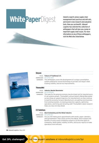 Industry experts amass supply chain
management best practices and skill sets,
and invest in new research and evaluation
tools. Now you can benefit. Inbound
Logistics has selected this collection of
whitepapers that will give you a jump on
important supply chain issues. For more
information on any of these whitepapers,
visit the Web sites listed below.
WhitePaperDigest
98  Inbound Logistics • May 2015
Unyson
	 TITLE:	 Failure of Traditional LTL
	DOWNLOAD:	 bit.ly/1Ac3eAk
	 SUMMARY:	 This whitepaper covers the development of a unique consolidation
system powered by Unyson technology to provide cost impact relief,
tracking visibility, and service improvements.
ThomasNet
	 TITLE:	 Industry Market Barometer
	DOWNLOAD:	 bit.ly/1uPtEKO
	 SUMMARY:	 The news for the general economy may be mixed, but for manufacturers
it’s all systems growth. ThomasNet’s annual Industry Market Barometer
survey shows an upward trajectory for manufacturers as they continue
to lead the economy forward. Manufacturers are getting more business
from existing markets, increasing production capacity, optimizing
operations, and hiring and retraining staff. ThomasNet’s latest research
helps you stay one step ahead.
C3 Solutions
	 TITLE:	 Dock Scheduling and the Retail Industry
	DOWNLOAD:	 bit.ly/1Ac3orj
	 SUMMARY:	 Are you still making dock appointments with emails, paper calendars,
and spreadsheets? Then check out this free eBook, which explains the
benefits of using a dock scheduling system to cut the time spent on
scheduling, obtain better visibility via KPIs, and access reports to make
operations more efficient.
Got 3PL challenges?  Get free expert solutions at inboundlogistics.com/3pl
 