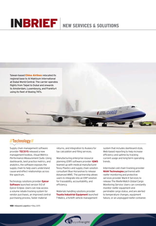 INBRIEF NEW SERVICES  SOLUTIONS
// Technology //
Supply chain management software
provider TECSYS released a new
management toolbox, Visual Metrics
Performance Measurement Suite. Using
dashboards, best practice metrics, and
analytics, the software exposes the
supply chain to help users understand
cause-and-effect relationships across
the spectrum.  
Technology solutions provider Epicor
Software launched version 9.0 of
Epicor Eclipse. Users can now access
a volume rebate tracking system for
vendor purchases, an improved central
purchasing process, faster material
returns, and integration to Avalara for
tax calculation and filing services.
Manufacturing enterprise resource
planning (ERP) software provider IQMS
teamed up with medical manufacturer
Tessy Plastics and supply chain solution
consultant Blue Horseshoe to release
Advanced WMS. The partnership allows
users to integrate into an ERP solution
for traceability, accountability, and
efficiency.
Materials handling solutions provider
Toyota Industrial Equipment launched
T-Matics, a forklift vehicle management
system that includes dashboard-style,
Web-based reporting to help increase
efficiency and uptime by tracking
current usage and long-term operating
trends.
Intermodal cold chain tracking provider
WAM Technologies partnered with
reefer monitoring and protective
services provider Mark-it Services to
release The ReeferWatch Global Cargo
Monitoring Service. Users can constantly
monitor reefer equipment and
perishable cargo status, and are alerted
to temperature changes, equipment
failure, or an unplugged reefer container.
Taiwan-based China Airlines relocated its
regional base to Al Maktoum International
at Dubai World Central. The carrier operates
flights from Taipei to Dubai and onwards
to Amsterdam, Luxembourg, and Frankfurt
using its fleet of Boeing 747s.
100  Inbound Logistics • May 2015
 