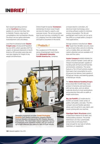 INBRIEF
Non-vessel-operating common
carrier CaroTrans launched a
weekly LCL service from New York
to Helsinki, Finland, a key hub for
consolidations into northwestern Russia.
The direct service option eliminates
transshipment costs and delays.
Less-than-truckload provider Dayton
Freight Lines introduced DFXpedited
Service (DFX), which operates 24/7 for
urgent, on-demand shipments in North
America. DFX provides same-day and
next-day shipping for freight of any
weight and dimension.
Online freight forwarder iContainers
started door-to-door ocean freight
services for imports, exports, and
overseas moves. The service provides
door-to-port services, including FCL and
LCL shipping, from the United States
and Spain to anywhere in the world.
// Products //
The Jungheinrich ETR 230-235
series of pantograph reach trucks
from Mitsubishi Caterpillar
Forklift America Inc. combines
on-board electric controllers, AC
electrical motor technology, and a
servicing software system to minimize
energy consumption. The 36-volt
pantograph reach trucks can run up to
two shifts on a single battery charge in
most applications.
Storage solutions manufacturer Akro-
Mils’ Super-Size AkroBins securely stack
on top of each other, and sit on shelving,
carts, or dollies. Bins can stack with
casters attached, and are available in 12
sizes and five colors.
Hyster Company’s H1050-1150HD-CH
series container handler comes with an
integral mounted spreader capable of
handling both 20-foot and 40-foot ISO
and domestic containers. The series
features a Tier 4 Final Cummins engine
that lowers fuel consumption by up to
20 percent, but delivers hoist speeds of
59 feet per minute, and lowering speeds
of 98 feet per minute.
The Stärke Material Handling Group’s
three-wheel Mini Forklift helps move
product in factories and warehouses
with narrow aisles, and can deliver
materials directly to most workstations
and production lines with no width or
height restrictions.
Big Joe Forklift’s J2 model electric
forklift can handle a wide variety of
pallets, half pallets, and skids. The lift’s
compact size and flexible operation
allows users to perform case, batch, and
cluster picking with one machine.
ClearSpan Fabric Structures added
a Giant Doors feature to its fabric and
metal building solutions. The bi-fold
Giant Doors are fully customizable,
and provide an entryway that is
large enough for any type of vehicle,
machinery, or equipment.
Packaging equipment provider Combi Packaging
Systems and robotics automation company Motion
Controls Robotics introduced the RCE Robotic Random
Case Erector. The robot helps reduce ergonomic injuries
to employees from repetitive motion, and can construct
up to eight different box sizes at a rate of 10 per minute.
102  Inbound Logistics • May 2015
 