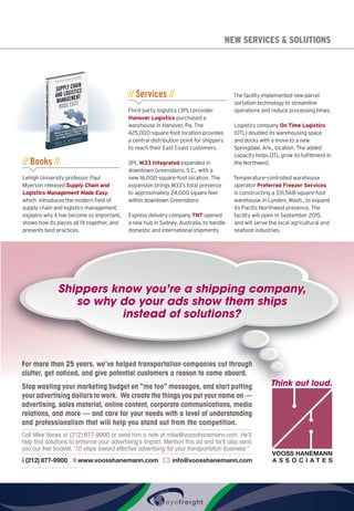 NEW SERVICES  SOLUTIONS
// Books //
Lehigh University professor Paul
Myerson released Supply Chain and
Logistics Management Made Easy,
which introduces the modern field of
supply chain and logistics management,
explains why it has become so important,
shows how its pieces all fit together, and
presents best practices.
// Services //
Third-party logistics (3PL) provider
Hanover Logistics purchased a
warehouse in Hanover, Pa. The
425,000-square-foot location provides
a central distribution point for shippers
to reach their East Coast customers.
3PL M33 Integrated expanded in
downtown Greensboro, S.C., with a
new 16,000-square-foot location. The
expansion brings M33’s total presence
to approximately 24,000 square feet
within downtown Greensboro.
Express delivery company TNT opened
a new hub in Sydney, Australia, to handle
domestic and international shipments.
The facility implemented new parcel
sortation technology to streamline
operations and reduce processing times.
Logistics company On Time Logistics
(OTL) doubled its warehousing space
and docks with a move to a new
Springdale, Ark., location. The added
capacity helps OTL grow its fulfillment in
the Northwest.
Temperature-controlled warehouse
operator Preferred Freezer Services
is constructing a 331,568-square-foot
warehouse in Lynden, Wash., to expand
its Pacific Northwest presence. The
facility will open in September 2015,
and will serve the local agricultural and
seafood industries.
May 2015 • Inbound Logistics 103
Shippers know you’re a shipping company,
so why do your ads show them ships
instead of solutions?
VOOSS HANEMANN
A S S O C I A T E S
Think out loud.
For more than 25 years, we’ve helped transportation companies cut through
clutter, get noticed, and give potential customers a reason to come aboard.
Stop wasting your marketing budget on “me too” messages, and start putting
your advertising dollars to work. We create the things you put your name on —
advertising, sales material, online content, corporate communications, media
relations, and more — and care for your needs with a level of understanding
and professionalism that will help you stand out from the competition.
(212) 877-9900 info@voosshanemann.comwww.voosshanemann.com
Call Mike Vooss at (212)877-9900 or send him a note at mike@voosshanemann.com. He’ll
help ﬁnd solutions to enhance your advertising’s impact. Mention this ad and he’ll also send
you our free booklet,“10 steps toward effective advertising for your transportation business.”
©2015, Vooss Hanemann Associates, Inc.
Vooss ad half page 1 for IL - FINAL.indd 1 5/12/15 11:27 AM
vooss_placed(halfbleed)_0515.indd 1 5/15/15 2:56 PM
 