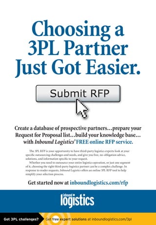 Create a database of prospective partners…prepare your
Request for Proposal list…build your knowledge base…
with Inbound Logistics’ FREE online RFP service.
The 3PL RFP is your opportunity to have third-party logistics experts look at your
speciﬁc outsourcing challenges and needs, and give you free, no-obligation advice,
solutions, and information speciﬁc to your request.
Whether you need to outsource your entire logistics operation, or just one segment
of it, choosing the right third-party logistics partner can be a complex challenge. In
response to reader requests, Inbound Logistics offers an online 3PL RFP tool to help
simplify your selection process.
Get started now at inboundlogistics.com/rfp
Choosing a
3PL Partner
Just Got Easier.Just Got Easier.
Got 3PL challenges?  Get free expert solutions at inboundlogistics.com/3pl
 