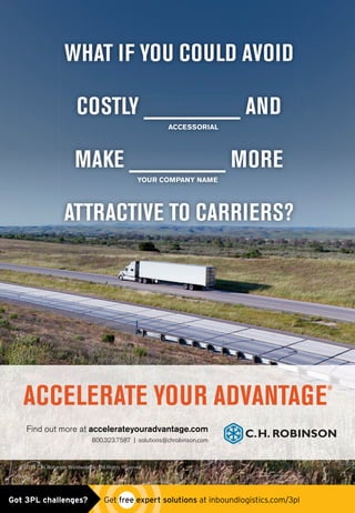 WHAT IF YOU COULD AVOID
COSTLY ________ AND
MAKE ________ MORE
ATTRACTIVE TO CARRIERS?
COSTLY ________ AND
ACCESSORIAL
MAKE ________ MORE
YOUR COMPANY NAME
Find out more at accelerateyouradvantage.com
800.323.7587 | solutions@chrobinson.com
ACCELERATE YOUR ADVANTAGE
®
© 2015 C.H. Robinson Worldwide, Inc. All Rights Reserved.
chrobinson_truck_ad0515.indd 1 4/29/15 2:44 PMGot 3PL challenges?  Get free expert solutions at inboundlogistics.com/3pl
 