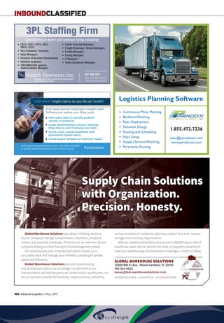 106  Inbound Logistics • May 2015
INBOUNDCLASSIFIED
Global Warehouse Solutions specializes in finding solutions
to your company’s storage, transportation, inspection, pick/pack,
rework, and assembly challenges. Think of us as an extension of your
company, freeing you from having to micromanage every detail.
Our revolutionary new computerized system allows us to
accurately track and manage your inventory, allowing for greater
speed and efficiency.
Global Warehouse Solutions provides warehousing
and distribution options as a strategic complement to our
transportation and delivery services. Unlike public warehouses, our
secure facilities provide the flexibility, responsiveness, reliability,
and personal touch needed to optimize product flow and improve
storage and inventory requirements.
With our asset-based facilities, plus access to 300,000 square feet of
warehouse space, we can provide the short- or long-term solutions to
meet your warehousing and distribution challenges. Contact us today.
GLOBAL WAREHOUSE SOLUTIONS
20600 NW 47 Ave., Miami Gardens, FL 33055
305-624-6623
www.global-warehousesolutions.com
WAREHOUSING • LOGISTICS • DISTRIBUTION
Supply Chain Solutions
with Organization.
Precision. Honesty.
globalwhse_class_half_ad0115.indd 1 1/30/15 9:55 AM
● Continuous Move Planning
● Backhaul Matching
● Fleet Deployment
● Network Design
● Routing and Scheduling
● Fleet Sizing
● Supply Demand Matching
● Paratransit Routing
Logistics Planning Software
1.855.472.7236
sales@paradoxsci.com
www.paradoxsci.com
Paradox Classified Quarter-page Classified 0515.indd 1 5/19/15 12:40 PM
• CEO’s, COO’s, CFO’s, CIO’s,
CMO’s, CLO’s
• Vice Presidents / Directors
• Sales Managers
• Directors Of Business Development
• Solutions Engineers
• TMS/WMS/LMS Systems
Implementation Managers
• Carrier Sourcing Managers
• Freight Brokerage / Branch Managers
• Facility Managers
• Pricing Managers
• IT Managers
• Trade Compliance Managers
“Building world class supply chain organizations
one individual at a time.”
All fees company paid.
3PL Stafﬁng Firm
847-382-3877
Fax: 847-382-3878
www.srimatch.com
Specializing in direct and contract hiring including:
Search Resources AD_0115.indd 1 1/20/15 11:07 AM
Mine claim data to identify problem
carriers or products
Lower administrative costs by reducing
ﬁling time to just 15 minutes per claim
Avoid costly missed deadlines with
automated system alerts
Cloud-based software as a Service (SaaS)
TranSolutions
If it’s more than 10, MyEZClaim Freight Claim
Software can reduce your ﬁling costs:
Visit www.TranSolutionsInc.com, call 480.473.2453
or email sales@myezclaim.com to learn more.
HOW MANY freight claims do you file per month?
TranSolutions_TradeJournals_PrintAds.indd 1 10/6/14 5:08 PM
 