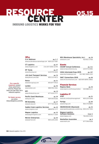 108  Inbound Logistics • May 2015
For a specific
response, contact
these advertisers
directly. Please tell
them you saw their ad in
Inbound Logistics.
For faster service,
go online:
inboundlogistics.com/rfp
05.15RESOURCE
CENTERINBOUND LOGISTICS WORKS FOR YOU!
3PLs
C.H. Robinson pg. 3, 7
www.accelerateyouradvantage.com 800-323-7587
CT Logistics pg. 57
www.ctlogistics.com 216-267-2000 x2190
DF Young pg. 27
www.dfyoung.com 610-570-2620
J.B. Hunt Transport Services pg. 70
www.jbhunt.com/360 855-313-4473
Kenco pg. 21
www.kencogroup.com 855-877-5910
Lynden pg. 55
www.lynden.com 888-596-3361
NFI  pg. 14
www.nfiindustries.com 877-634-3777
Pacific Coast Warehouse pg. 39
www.pcwc.com 909-545-8100
RR Donnelley  pg. 37
www.dls-ww.com 877-744-3818
Saddle Creek Logistics Services pg. 45
www.sclogistics.com 888-878-1177
Wagner Logistics pg. 32
www.wagnerlogistics.com 800-817-1264
Werner Enterprises pg. 65
www.werner.com 800-228-2240
WSI (Warehouse Specialists, Inc.)  pg. 30
www.wsinc.com 920-831-3700
Events
CSCMP Annual Conference pg. 111
www.cscmpconference.org 630-574-0985
IANA Intermodal Expo 2015  pg. 107
www.intermodalexpo.com 301-982-3400 x332
SMC3
Connections 2015 pg. 88
www.smc3connections.com 800-845-8090 x5802
Financial Services
Regions Bank pg. 35
www.regions.com/transportation 404-888-5111
Logistics IT
ATT pg. 51
www.att.com/assetmanagement 800-225-5288
Fortigo pg. 80
www.fortigo.com 866-376-8884
iWAREHOUSE (Raymond)  pg. 53
www.iwarehouseknows.com/driving 800-235-7200
Magaya Logistics
Software Solutions Cover 4
www.magaya.com 786-845-9150
Manhattan Associates  pg. 5
www.manh.com 877-596-9208
 