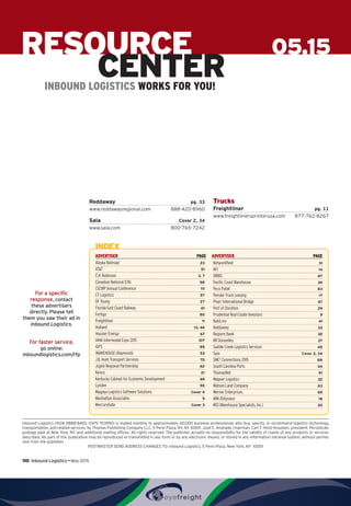 110  Inbound Logistics • May 2015
For a specific
response, contact
these advertisers
directly. Please tell
them you saw their ad in
Inbound Logistics.
For faster service,
go online:
inboundlogistics.com/rfp
05.15RESOURCE
CENTERINBOUND LOGISTICS WORKS FOR YOU!
Reddaway pg. 33
www.reddawayregional.com 888-420-8960
Saia Cover 2, 34
www.saia.com 800-765-7242
Trucks
Freightliner pg. 11
www.freightlinersprinterusa.com 877-762-8267
Inbound Logistics (ISSN 0888-8493, USPS 703990) is mailed monthly to approximately 60,000 business professionals who buy, specify, or recommend logistics technology,
transportation, and related services, by Thomas Publishing Company LLC, 5 Penn Plaza, NY, NY 10001. José E. Andrade, chairman; Carl T. Holst-Knudsen, president. Periodicals
postage paid at New York, NY, and additional mailing offices. All rights reserved. The publisher accepts no responsibility for the validity of claims of any products or services
described. No part of this publication may be reproduced or transmitted in any form or by any electronic means, or stored in any information retrieval system, without permis-
sion from the publisher.
POSTMASTER SEND ADDRESS CHANGES TO: Inbound Logistics, 5 Penn Plaza, New York, NY 10001
ADVERTISER PAGE ADVERTISER PAGE
INDEX
Alaska Railroad 23
ATT 51
C.H. Robinson 3, 7
Canadian National (CN)  58
CSCMP Annual Conference 111
CT Logistics 57
DF Young 27
Florida East Coast Railway 61
Fortigo 80
Freightliner 11
Holland 13, 46
Hoosier Energy 67
IANA Intermodal Expo 2015  107
iGPS 85
iWAREHOUSE (Raymond)  53
J.B. Hunt Transport Services 70
Joplin Regional Partnership 62
Kenco 21
Kentucky Cabinet for Economic Development 69
Lynden 55
Magaya Logistics Software Solutions Cover 4
Manhattan Associates  5
MercuryGate Cover 3
Networkfleet  31
NFI  14
ORBIS 87
Pacific Coast Warehouse 39
Peco Pallet  83
Penske Truck Leasing 17
Pharr International Bridge 47
Port of Stockton 29
Prudential Real Estate Investors 9
RateLinx 41
Reddaway 33
Regions Bank 35
RR Donnelley  37
Saddle Creek Logistics Services 45
Saia Cover 2, 34
SMC3
Connections 2015 88
South Carolina Ports 24
ThomasNet  91
Wagner Logistics 32
Watson Land Company 63
Werner Enterprises 65
WIN (Odyssey)  18
WSI (Warehouse Specialists, Inc.)  30
 