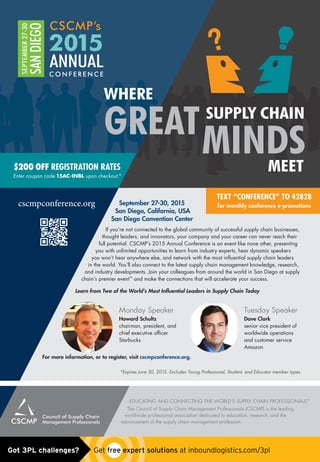 cscmpconference.org September 27-30, 2015
San Diego, California, USA
San Diego Convention Center
If you’re not connected to the global community of successful supply chain businesses,
thought leaders, and innovators, your company and your career can never reach their
full potential. CSCMP’s 2015 Annual Conference is an event like none other, presenting
you with unlimited opportunities to learn from industry experts, hear dynamic speakers
you won’t hear anywhere else, and network with the most inﬂuential supply chain leaders
in the world. You’ll also connect to the latest supply chain management knowledge, research,
and industry developments. Join your colleagues from around the world in San Diego at supply
chain’s premier event™
and make the connections that will accelerate your success.
Learn from Two of the World’s Most Inﬂuential Leaders in Supply Chain Today
For more information, or to register, visit cscmpconference.org.
*Expires June 30, 2015. Excludes Young Professional, Student, and Educator member types.
EDUCATING AND CONNECTING THE WORLD’S SUPPLY CHAIN PROFESSIONALS.™
The Council of Supply Chain Management Professionals (CSCMP) is the leading
worldwide professional association dedicated to education, research, and the
advancement of the supply chain management profession.
Monday Speaker
Howard Schultz
chairman, president, and
chief executive ofﬁcer
Starbucks
Tuesday Speaker
Dave Clark
senior vice president of
worldwide operations
and customer service
Amazon
WHERE
GREAT SUPPLY CHAIN
MINDSMEET
TEXT “CONFERENCE” TO 42828
for monthly conference e-promotions
$200 OFF REGISTRATION RATES
Enter coupon code 15AC-INBL upon checkout.*
Untitled-1 1 5/14/15 10:52 AMGot 3PL challenges?  Get free expert solutions at inboundlogistics.com/3pl
 