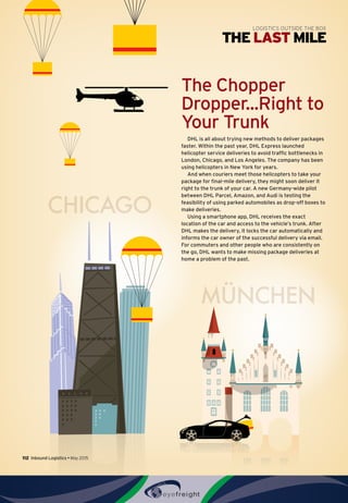 CHICAGO
MÜNCHEN
The Chopper
Dropper...Right to
Your Trunk
DHL is all about trying new methods to deliver packages
faster. Within the past year, DHL Express launched
helicopter service deliveries to avoid traffic bottlenecks in
London, Chicago, and Los Angeles. The company has been
using helicopters in New York for years.
And when couriers meet those helicopters to take your
package for final-mile delivery, they might soon deliver it
right to the trunk of your car. A new Germany-wide pilot
between DHL Parcel, Amazon, and Audi is testing the
feasibility of using parked automobiles as drop-off boxes to
make deliveries.
Using a smartphone app, DHL receives the exact
location of the car and access to the vehicle’s trunk. After
DHL makes the delivery, it locks the car automatically and
informs the car owner of the successful delivery via email.
For commuters and other people who are consistently on
the go, DHL wants to make missing package deliveries at
home a problem of the past.
THE LAST MILE
LOGISTICS OUTSIDE THE BOX
112  Inbound Logistics • May 2015
 