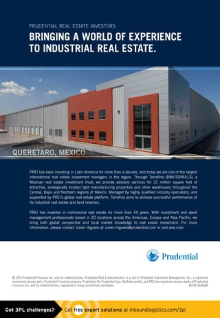 © 2015 Prudential Financial, Inc. and its related entities. Prudential Real Estate Investors is a unit of Prudential Investment Management, Inc., a registered
investment adviser and a Prudential Financial company. Prudential, the Prudential logo, the Rock symbol, and PREI are registered service marks of Prudential
Financial, Inc. and its related entities, registered in many jurisdictions worldwide. KESW-9SAKGM
BRINGING A WORLD OF EXPERIENCE
TO INDUSTRIAL REAL ESTATE.
PRUDENTIAL REAL ESTATE INVESTORS
PREI has been investing in Latin America for more than a decade, and today we are one of the largest
international real estate investment managers in the region. Through Terrafina (BMV:TERRA13), a
Mexican real estate investment trust, we provide advisory services for 31 million square feet of
attractive, strategically located light manufacturing properties and other warehouses throughout the
Central, Bajio and Northern regions of Mexico. Managed by highly qualified industry specialists, and
supported by PREI’s global real estate platform, Terrafina aims to achieve successful performance of
its industrial real estate and land reserves.
PREI has invested in commercial real estate for more than 40 years. With investment and asset
management professionals based in 20 locations across the Americas, Europe and Asia Pacific, we
bring both global perspective and local market knowledge to real estate investment. For more
information, please contact Julien Higuero at Julien.Higuero@prudential.com or visit prei.com.
QUERETARO, MEXICO
Mexico Ad_V2.indd 1 1/8/2015 10:59:30 AMGot 3PL challenges?  Get free expert solutions at inboundlogistics.com/3pl
 
