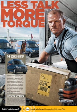 To maximize your efficiency, you need
to minimize your vehicle’s downtime,
including stops at the gas pump. With
the superior fuel efficiency of its 2-stage
turbocharged diesel engine, service
intervals extended to 20,000 miles1
and
legendary durability, the 2015 Sprinter
will help keep your business ahead of
the rest. Plus, new standard Crosswind
Assist2
helps stabilize your Sprinter in
strong, gusting crosswinds. The 2015
Sprinter—your hardest worker.
www.freightlinersprinterusa.com
THE 2015 SPRINTER
ToTTT mmmaxaxaximiiimizizee yoyourur eeffifficcieiencncy,y,y yyouou nnnneeeee ddd
THE 2015 SPRINTER
1 Driver is responsible for monitoring ﬂuid levels and tire pressure
between service visits. See Maintenance Booklet for details.
2 Crosswind Assist engages automatically when sensing dangerous
wind gusts at highway speeds exceeding 50 mph. Performance is
limited by wind severity and available traction, which snow, ice and
other conditions can affect. Feature not available on 3500 models.
©2015 Daimler Vans USA LLC. All rights reserved.
FTL_1P_Inbound Logistics_FLEET_7.875x10.75in_2014.indd 1 1/29/15 3:17 PM
Got 3PL challenges?  Get free expert solutions at inboundlogistics.com/3pl
 