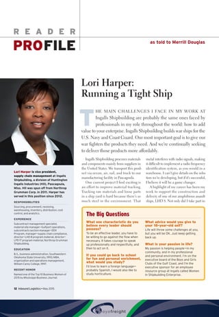 as told to Merrill Douglas
R E A D E R
PROFILE
12  Inbound Logistics • May 2015
Lori Harper:
Running a Tight Ship
T
HE MAIN CHALLENGES I FACE IN MY WORK AT
Ingalls Shipbuilding are probably the same ones faced by
professionals in my role throughout the world: how to add
value to your enterprise. Ingalls Shipbuilding builds war ships for the
U.S. Navy and Coast Guard. Our most important goal is to give our
war fighters the products they need. And we’re continually seeking
to deliver those products more affordably.
Ingalls Shipbuilding procures materials
and components mainly from suppliers in
the United States. We transport this prod-
uct via ocean, air, rail, and truck to our
manufacturing facility in Pascagoula.
One current project I find exciting is
an effort to improve material tracking.
Tracking raw materials and loose parts
in a ship yard is hard because there’s so
much steel in the environment. That
metal interferes with radio signals, making
it difficult to implement a radio frequency
identification system, as you would in a
warehouse. I can’t give details on the solu-
tion we’re developing, but if it’s successful,
I believe it will be a game changer.
A highlight of my career has been my
work to support the construction and
delivery of one of our amphibious assault
ships, LHD 8. Not only did I take part in
Lori Harperis vice president,
supply chain managementat Ingalls
Shipbuilding, a division of Huntington
Ingalls Industries (HII), Pascagoula,
Miss. HII was spun off from Northrop
Grumman Corp. in 2011. Harper has
served in this position since 2012.
RESPONSIBILITIES
Sourcing, procurement, receiving,
warehousing, inventory, distribution, cost
control, and analytics.
EXPERIENCE
Subcontract management specialist,
material site manager—Gulfport operations,
subcontracts section manager—DDX
Program, manager—supply chain compliance,
director—LHD 8 program material, director—
LPD 17 program material, Northrop Grumman
Shipbuilding.
EDUCATION
B.S., business administration, Southwestern
Oklahoma State University, 1993; MBA,
organization and operations management,
William Carey College, 1997.
RECENT HONOR
Named one of the Top 10 Business Women of
2015 by Mississippi Business Journal.
The Big Questions
What one characteristic do you
believe every leader should
possess?
To be an effective leader, you have to
be willing to go against the flow when
necessary. It takes courage to speak
up professionally and respectfully, and
then to act on it.
If you could go back to school
for fun and personal enrichment,
what would you study?
I’d love to learn a foreign language—
probably Spanish. I would also like to
study horticulture.
What advice would you give to
your 18-year-old self?
Life will throw some challenges at you,
but you will be OK. Just keep getting
back up.
What is your passion in life?
My passion is helping people—in my
community, and in my professional
and personal environment. I’m on the
executive board of the Boys and Girls
Clubs of the Gulf Coast, and I’m the
executive sponsor for an employee
resource group at Ingalls called Women
in Shipbuilding Enterprise.
 
