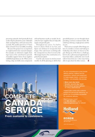 procuring materials, but I practically lived
on the ship for almost two years. I attended
daily meetings there, and went out on the
sea trials. We usually spent 16 or 17 hours
daily on board. It was incredibly rewarding.
Because this project was so important,
we implemented some unusual strategies.
For example, we stationed a supply chain
tiger team at the waterfront to provide
immediate support. Some of our suppliers
established operations on site. When you’re
testing a ship, inevitably some components
will not function exactly as needed. So it’s
critical to have suppliers there to help with
repairs and provide parts.
Throughout my career, I’ve had to
learn to adjust, think on my feet, and
figure out solutions to unexpected chal-
lenges. One early lesson in dealing with
the unexpected was when I served as the
Mississippi lead on the construction of a
petrochemical plant.
I was the only woman on site for several
months. In all the planning we did for that
greenfield project, no one thought about
providing a women’s restroom trailer. We
ended up ordering a single-person unit for
my use.
That’s just an example of the things you
have to consider as women start taking on
leadership roles where we haven’t in the
past. Being one of the first is a challenge,
but it’s also a phenomenal opportunity to
learn from others, and for the men I work
with to learn from me. I also enjoy being
able to open doors for other women. n
As your comprehensive cross-border
delivery partner, Holland has the
experience, network and equipment
to make supply chains – to and from
Canada – run smoothly. We provide:
• More next-day lanes
• Greater second-day reach
• Guaranteed service options
(to select destinations)
Holland also works with customs
brokers for pre-arrival clearance, so
goods are immediately accessible
for customer delivery.
Want to know more?
Call 866.465.5263 or go to
hollandregional.com for details!
hollandregional.com/social
866.465.5263
©2015 YRC Worldwide Inc.
COMPLETE
CANADA
SERVICEFrom customs to customers.
15HOl023_HollandCanadaAd_HP_InboundLogistics.indd 1 5/4/15 4:01 PM
 