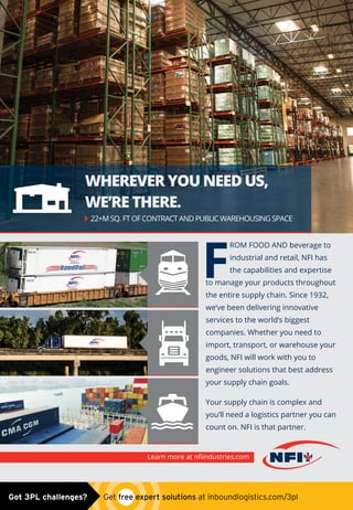 Learn more at nﬁindustries.com
ROM FOOD AND beverage to
industrial and retail, NFI has
the capabilities and expertise
to manage your products throughout
the entire supply chain. Since 1932,
we’ve been delivering innovative
services to the world’s biggest
companies. Whether you need to
import, transport, or warehouse your
goods, NFI will work with you to
engineer solutions that best address
your supply chain goals.
Your supply chain is complex and
you’ll need a logistics partner you can
count on. NFI is that partner.
WHEREVER YOU NEED US,
WE’RE THERE.
F
22+M SQ. FT OF CONTRACT AND PUBLIC WAREHOUSING SPACE
Trim Edge Warning-NFI.indd 1 5/4/15 9:11 AMGot 3PL challenges?  Get free expert solutions at inboundlogistics.com/3pl
 