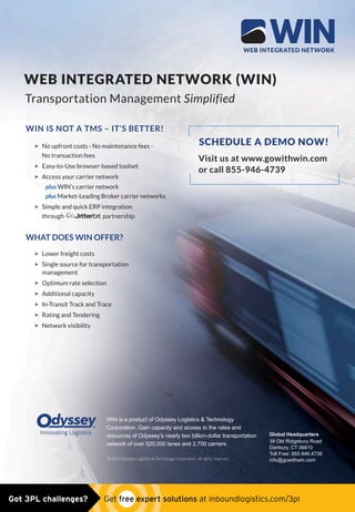 WEB INTEGRATED NETWORK (WIN)
WIN IS NOT A TMS – IT’S BETTER!
 No upfront costs - No maintenance fees -
No transaction fees
 Easy-to-Use browser-based toolset
 Access your carrier network
plus WIN’s carrier network
plus Market-Leading Broker carrier networks
 Simple and quick ERP integration
through partnership
WHAT DOES WIN OFFER?
 Lower freight costs
 Single source for transportation
management
 Optimum rate selection
 Additional capacity
 In-Transit Track and Trace
 Rating and Tendering
 Network visibility
WIN is a product of Odyssey Logistics  Technology
Corporation. Gain capacity and access to the rates and
resources of Odyssey’s nearly two billion-dollar transportation
network of over 520,000 lanes and 2,700 carriers.
Visit us at www.gowithwin.com
or call 855-946-4739
Global Headquarters
39 Old Ridgebury Road
Danbury, CT 06810
Toll Free: 855.946.4739
info@gowithwin.com© 2015 Odyssey Logistics  Technology Corporation. All rights reserved.
through partnership
SCHEDULE A DEMO NOW!
Transportation Management Simplified
Odyssey_WIN_Inbound_Logistics_MAY.indd 1 4/23/15 2:35 PMOdyssey_win_ad0515.indd 1 5/4/15 9:36 AMGot 3PL challenges?  Get free expert solutions at inboundlogistics.com/3pl
 
