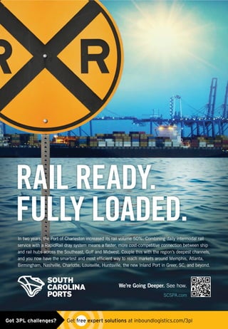 We’re Going Deeper. See how.
SCSPA.com
In two years, the Port of Charleston increased its rail volume 50%. Combining daily intermodal rail
service with a RapidRail dray system means a faster, more cost-competitive connection between ship
and rail hubs across the Southeast, Gulf and Midwest. Couple this with the region’s deepest channels,
and you now have the smartest and most efﬁcient way to reach markets around Memphis, Atlanta,
Birmingham, Nashville, Charlotte, Louisville, Huntsville, the new Inland Port in Greer, SC, and beyond.
RAIL READY.
FULLY LOADED.
9818-01-PORT-Rail_Ready-FP-4C-Inbound_Logisitics-FINAL.indd 1 9/18/14 5:03 PM
south carolina ports_rail ready_ad0515.indd 1 5/4/15 10:55 AMGot 3PL challenges?  Get free expert solutions at inboundlogistics.com/3pl
 