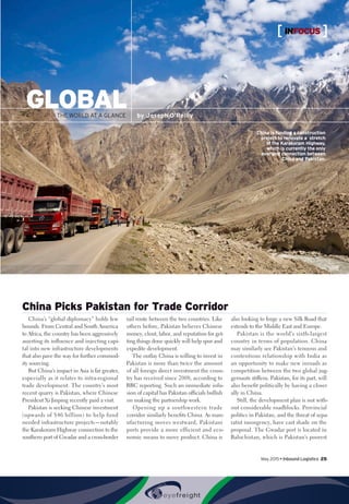 GLOBALTHE WORLD AT A GLANCE by Joseph O’Reilly
China Picks Pakistan for Trade Corridor
China’s “global diplomacy” holds few
bounds. From Central and South America
to Africa, the country has been aggressively
asserting its influence and injecting capi-
tal into new infrastructure developments
that also pave the way for further commod-
ity sourcing.
But China’s impact in Asia is far greater,
especially as it relates to intra-regional
trade development. The country’s most
recent quarry is Pakistan, where Chinese
President Xi Jinping recently paid a visit.
Pakistan is seeking Chinese investment
(upwards of $46 billion) to help fund
needed infrastructure projects—notably
the Karakoram Highway connection to the
southern port of Gwadar and a cross-border
rail route between the two countries. Like
others before, Pakistan believes Chinese
money, clout, labor, and reputation for get-
ting things done quickly will help spur and
expedite development.
The outlay China is willing to invest in
Pakistan is more than twice the amount
of all foreign direct investment the coun-
try has received since 2008, according to
BBC reporting. Such an immediate infu-
sion of capital has Pakistan officials bullish
on making the partnership work.
Opening up a southwestern trade
corridor similarly benefits China. As man-
ufacturing moves westward, Pakistani
ports provide a more efficient and eco-
nomic means to move product. China is
also looking to forge a new Silk Road that
extends to the Middle East and Europe.
Pakistan is the world’s sixth-largest
country in terms of population. China
may similarly see Pakistan’s tenuous and
contentious relationship with India as
an opportunity to make new inroads as
competition between the two global jug-
gernauts stiffens. Pakistan, for its part, will
also benefit politically by having a closer
ally in China.
Still, the development plan is not with-
out considerable roadblocks. Provincial
politics in Pakistan, and the threat of sepa-
ratist insurgency, have cast shade on the
proposal. The Gwadar port is located in
Balochistan, which is Pakistan’s poorest
China is funding a construction
project to renovate a stretch
of the Karakoram Highway,
which is currently the only
overland connection between
China and Pakistan.
May 2015 • Inbound Logistics 25
INFOCUS
 