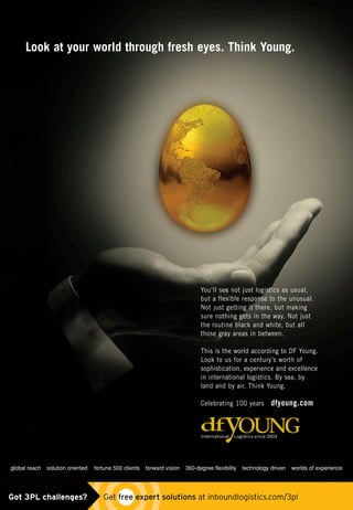 Look at your world through fresh eyes. Think Young.
You’ll see not just logistics as usual,
but a flexible response to the unusual.
Not just getting it there, but making
sure nothing gets in the way. Not just
the routine black and white, but all
those gray areas in between.
This is the world according to DF Young.
Look to us for a century’s worth of
sophistication, experience and excellence
in international logistics. By sea, by
land and by air. Think Young.
Celebrating 100 years dfyoung.com
global reach solution oriented fortune 500 clients forward vision 360-degree flexibility technology driven worlds of experience
Got 3PL challenges?  Get free expert solutions at inboundlogistics.com/3pl
 