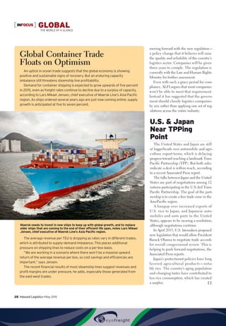 INFOCUS GLOBALTHE WORLD AT A GLANCE
moving forward with the new regulation—
a policy change that it believes will raise
the quality and reliability of the country’s
logistics sector. Companies will be given
three years to comply. The regulation is
currently with the Law and Human Rights
Ministry for further assessment.
Even with such a grace period for com-
pliance, ALFI argues that most companies
won’t be able to meet that requirement.
Instead it has suggested that the govern-
ment should classify logistics companies
by size rather than applying one set of reg-
ulations across the entire industry.
U.S.  Japan
Near TPPing
Point
The United States and Japan are still
at loggerheads over automobile and agri-
culture export terms, which is delaying
progress toward reaching a landmark Trans
Pacific Partnership (TPP). But both sides
indicate a deal is within reach, according
to a recent Associated Press report.
The talks between Japan and the United
States are part of negotiations among 12
nations participating in the U.S.-led Trans
Pacific Partnership. The goal of the part-
nership is to create a free trade zone in the
Asia-Pacific region.
A hangup over increased exports of
U.S. rice to Japan, and Japanese auto-
mobiles and auto parts to the United
States, appears to be nearing a resolution,
although negotiations continue.
In April 2015, U.S. lawmakers proposed
new legislation that would allow President
Barack Obama to negotiate trade accords
for overall congressional review. This is
helping to push forward negotiations, the
Associated Press reports.
Japan’s protectionist policies have long
favored agricultural products—nota-
bly rice. The country’s aging population
and changing tastes have contributed to
less rice consumption, which has created
a surplus. [ ]
Global Container Trade
Floats on Optimism
An uptick in ocean trade suggests that the global economy is showing
positive and sustainable signs of recovery. But an enduring capacity
imbalance still threatens steamship line profitability.
Demand for container shipping is expected to grow upwards of five percent
in 2015, even as freight rates continue to decline due to a surplus of capacity,
according to Lars Mikael Jensen, chief executive of Maersk Line’s Asia Pacific
region. As ships ordered several years ago are just now coming online, supply
growth is anticipated at five to seven percent.
The average revenue per TEU is dropping as rates vary in different trades,
which is attributed to supply-demand imbalance. This places additional
pressure on shipping lines to reduce costs on a per-box basis.
“We are working in a scenario where there won’t be a massive upward
return of the average revenue per box, so cost savings and efficiencies are
important,” says Jensen.
The recent financial results of most steamship lines suggest revenues and
profit margins are under pressure, he adds, especially those generated from
the east-west trades.
Maersk needs to invest in new ships to keep up with global growth, and to replace
older ships that are coming to the end of their efficient life span, notes Lars Mikael
Jensen, chief executive of Maersk Line’s Asia Pacific region.
28  Inbound Logistics • May 2015
 