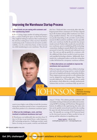 Q
﻿THOUGHT LEADERS
Q: What trends are you seeing with customers and
their warehousing needs?
A: We are seeing a larger number of existing and prospec-
tive customers looking for space in short time frames.
They might be looking to outsource their warehousing at
the end of an existing lease or they may have short-term
warehousing needs. Customers do not want to sacrifice
visibility, even for a short time frame, to their invento-
ries while transitioning to a new warehouse. They do not
want to incur higher costs of labor to track the inventory
during the transition period or have a manual process
while their product is in a short-term warehouse space.
Q: What are the challenges, costs, and time
involved in traditional warehouse start-ups?
A: Warehouses can traditionally take anywhere from 30
days to 60 days to get started from a radio frequency
(RF) technology perspective. Challenges include: instal-
lation of wiring, access points, switches and dedicated
data lines. Dedicated data connectivity often takes the
longest period of time (minimum of 15-20 days) depend-
ing on the location and age of the warehouse even when
using expedited solutions. The cost of expediting can
vary greatly depending on the providers used and the
amount of effort needed to install the circuit; especially
with a new warehouse facility the provider has not pre-
viously serviced. Product often needs to be moved to the
new warehouse, prior to establishing all the technology
connections, leading to manual efforts by the warehouse
personnel to track the inbound and outbound inven-
tory. The cost can add up quickly for a customer with
the additional labor hours needed to track inventory
and expedited technology solutions. Additionally, there
tends to be a substantial sunken cost for the wiring that
is often left behind for a temporary warehouse solution.
Q: What alternatives are available to improve the
warehouse start-up process?
A: Recent improvements in wireless cellular technology
and mesh networks are being used in a variety of indus-
tries such as hospitals and remote construction facilities.
These improvements now provide us with solutions that
can be adapted for warehousing space. Wagner has
recently deployed an “IT-in-a-Box” solution in multi-
ple locations, which allows for a virtually wireless/mesh
solution that can have a warehouse fully up and run-
ning in 7-14 days. This solution provides customers with
immediate tracking of inbound and outbound inventory
using full RF technology and Warehouse Management
Systems. In addition to the rapid start-up, the entire solu-
tion can be quickly removed and reused for sites needing
the space for only short periods of time during peak sea-
sons. We typically see a savings of 20-30 percent based
on the decreased amount of labor needed at time of
start-up and the reduction in expediting costs.
Wagner Logistics | 800-817-1264
marketing@wagnerlogistics.com | www.wagnerlogistics.com
Improving the Warehouse Startup Process
32  Inbound Logistics • May 2015
JOE
JohnsonDirector of
Information Technology
Wagner Logistics 
Got 3PL challenges?  Get free expert solutions at inboundlogistics.com/3pl
 