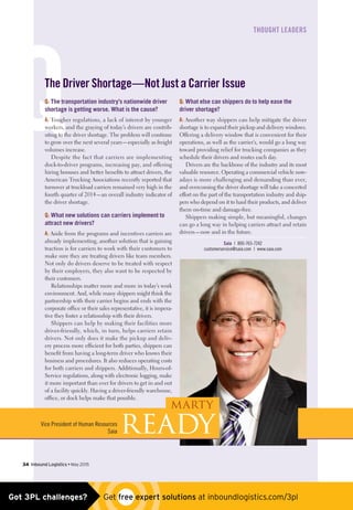 Q
﻿THOUGHT LEADERS
The Driver Shortage—Not Just a Carrier Issue
Q: The transportation industry’s nationwide driver
shortage is getting worse. What is the cause?
A: Tougher regulations, a lack of interest by younger
workers, and the graying of today’s drivers are contrib-
uting to the driver shortage. The problem will continue
to grow over the next several years—especially as freight
volumes increase.
Despite the fact that carriers are implementing
dock-to-driver programs, increasing pay, and offering
hiring bonuses and better benefits to attract drivers, the
American Trucking Associations recently reported that
turnover at truckload carriers remained very high in the
fourth quarter of 2014—an overall industry indicator of
the driver shortage.
Q: What new solutions can carriers implement to
attract new drivers?
A: Aside from the programs and incentives carriers are
already implementing, another solution that is gaining
traction is for carriers to work with their customers to
make sure they are treating drivers like team members.
Not only do drivers deserve to be treated with respect
by their employers, they also want to be respected by
their customers.
Relationships matter more and more in today’s work
environment. And, while many shippers might think the
partnership with their carrier begins and ends with the
corporate office or their sales representative, it is impera-
tive they foster a relationship with their drivers.
Shippers can help by making their facilities more
driver-friendly, which, in turn, helps carriers retain
drivers. Not only does it make the pickup and deliv-
ery process more efficient for both parties, shippers can
benefit from having a long-term driver who knows their
business and procedures. It also reduces operating costs
for both carriers and shippers. Additionally, Hours-of-
Service regulations, along with electronic logging, make
it more important than ever for drivers to get in and out
of a facility quickly. Having a driver-friendly warehouse,
office, or dock helps make that possible.
Q: What else can shippers do to help ease the
driver shortage?
A: Another way shippers can help mitigate the driver
shortage is to expand their pickup and delivery windows.
Offering a delivery window that is convenient for their
operations, as well as the carrier’s, would go a long way
toward providing relief for trucking companies as they
schedule their drivers and routes each day.
Drivers are the backbone of the industry and its most
valuable resource. Operating a commercial vehicle now-
adays is more challenging and demanding than ever,
and overcoming the driver shortage will take a concerted
effort on the part of the transportation industry and ship-
pers who depend on it to haul their products, and deliver
them on-time and damage-free.
Shippers making simple, but meaningful, changes
can go a long way in helping carriers attract and retain
drivers—now and in the future.
Saia | 800-765-7242
customerservice@saia.com | www.saia.com
34  Inbound Logistics • May 2015
 
Marty
ReadyVice President of Human Resources
Saia
Got 3PL challenges?  Get free expert solutions at inboundlogistics.com/3pl
 