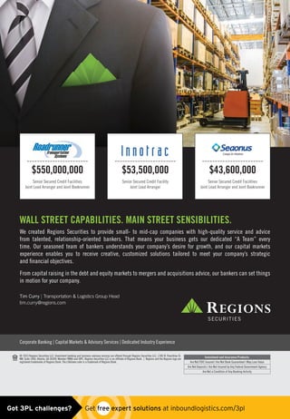Marty Ready is Vice President of Human Resources, Saia, 800-765-7242
Tim Curry | Transportation  Logistics Group Head
tim.curry@regions.com
We created Regions Securities to provide small- to mid-cap companies with high-quality service and advice
from talented, relationship-oriented bankers. That means your business gets our dedicated “A Team” every
time. Our seasoned team of bankers understands your company’s desire for growth, and our capital markets
experience enables you to receive creative, customized solutions tailored to meet your company’s strategic
and ﬁnancial objectives.
From capital raising in the debt and equity markets to mergers and acquisitions advice, our bankers can set things
in motion for your company.
WALL STREET CAPABILITIES. MAIN STREET SENSIBILITIES.
Corporate Banking | Capital Markets  Advisory Services | Dedicated Industry Experience
© 2015 Regions Securities LLC. Investment banking and business advisory services are offered through Regions Securities LLC, 1180 W. Peachtree St.
NW, Suite 1400, Atlanta, GA 30309. Member FINRA and SIPC. Regions Securities LLC is an affiliate of Regions Bank. | Regions and the Regions logo are
registered trademarks of Regions Bank. The LifeGreen color is a trademark of Regions Bank.
Investment and Insurance Products:
Are Not FDIC Insured | Are Not Bank Guaranteed | May Lose Value
Are Not Deposits | Are Not Insured by Any Federal Government Agency
Are Not a Condition of Any Banking Activity
Senior Secured Credit Facilities
Joint Lead Arranger and Joint Bookrunner
------------------------
$550,000,000
Senior Secured Credit Facilities
Joint Lead Arranger and Joint Bookrunner
------------------------
$43,600,000
------------------------
$53,500,000
Senior Secured Credit Facility
Joint Lead Arranger
Got 3PL challenges?  Get free expert solutions at inboundlogistics.com/3pl
 