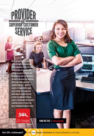 There’s no such thing as a routine
call for the highly trained customer
service specialists at Saia. Every time
the phone rings, it’s personal. With
centralized access to the latest data
throughout our entire service network,
our experts can answer your questions,
address your needs, and resolve
potential challenges — and 97% of
requests are handled with a single
call. So whether we’re proactively
monitoring new accounts to ensure
problem-free shipping or fostering
long-term relationships with customers
around the country, it’s easy to see
Saia’s commitment to superior service.
1-800-765-7242 / www.saia.com
SAI_0831 Superhero Ad_CSR_InboundLog.indd 1 3/10/15 11:30 AMsaia_ad0515.indd 1 4/30/15 10:10 AMGot 3PL challenges?  Get free expert solutions at inboundlogistics.com/3pl
 