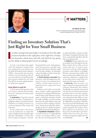 BY Brian Sutter
Director of Marketing, Wasp Barcode Technologies
bsutter@waspbarcode.com | 866-547-9277
IT MATTERS
Finding an Inventory Solution That’s
Just Right for Your Small Business
I
nventory management, put simply, is ensuring you have the right
amount of product in the right place at the right time. It helps
you determine which items sell well, and which do not, giving
you the ability to adjust product levels accordingly.
As such a crucial step in the supply
chain, the importance of good inven-
tory management seems obvious, but
for small and medium-sized enterprises
(SMEs), choosing the best inventory
solution can seem daunting. How do
you ensure that you’re purchasing the
best inventory solution for your work-
flow? Which inventory solution features
are 100 percent required?
Know What to Look For
To help answer that question, find
an inventory solution that includes
these five important inventory-track-
ing functions:
1.	Automation. Using Excel spread-
sheets for inventory management is
outdated in today’s environment. Excel’s
limitations in tracking inventory can
cause your business to lose money and
waste time.
Avoid cumbersome manual pro-
cesses by looking for an automated
system. Employees who manually input
data into a spreadsheet—or worse, who
track using pen and paper—increase
the potential for errors. Automating as
much of your process as possible using
bar codes and scanners eliminates signif-
icant inventory mistakes. An automated
system also helps you find critical data
quickly and efficiently.
2.	Small business accessible. Big
businesses with big budgets have the
money to invest in an enterprise-level
solution, and the staff necessary to
implement such a large-scale inven-
tory system.
Solutions aren’t often one-size-fits-
all, so consider a software provider that
has experience assisting small businesses
with inventory needs. Resources such as
guides, a help desk, and classes, should
be readily available, as well as training
that covers the initial software setup, and
an overview of how employees need to
use it. Your business should be able to
quickly use the new solution to improve
profitability and purchasing efficiency.
3.	QuickBooks integration. Millions
of small businesses use QuickBooks
as their accounting software pack-
age. Because of that popularity, find
an option that allows customers to take
advantage of integrated financial solu-
tions, ensuring that data flows directly
into accounting records.
4.	Mobility. Being mobile lets you
accomplish more throughout the day.
Many wireless devices allow users to
create, edit, move, or remove inven-
tory items on the go, while updating
inventory control software accordingly.
Wireless communication enables real-
time inventory data updates from your
warehouse, stockroom, or supply closet,
so you always know exactly what is in
stock and where items are located.
5.	Security. Data breaches can
expose important organizational and
consumer information. Your solution
should help you maintain mission-crit-
ical data by providing feature-based
privileges that ensure data integrity.
Feature-based security gives the soft-
ware administrator the ability to create
group privileges and assign the appropri-
ate individuals to each group. Therefore,
users only access the functions they need.
In today’s fast-paced, omni-channel
world, companies have to know where
their products are at all times, and
that can be stressful. But if you find a
solution that covers these five areas,
inventory management might not seem
so intimidating. n
36  Inbound Logistics • May 2015
 