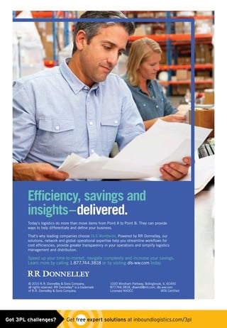 Efficiency, savings and
insights–delivered.
Today’s logistics do more than move items from Point A to Point B. They can provide
ways to help differentiate and define your business.
That’s why leading companies choose DLS Worldwide. Powered by RR Donnelley, our
solutions, network and global operational expertise help you streamline workflows for
cost efficiencies, provide greater transparency in your operations and simplify logistics
management and distribution.
Speed up your time-to-market, navigate complexity and increase your savings.
Learn more by calling 1.877.744.3818 or by visiting dls-ww.com today.
© 2015 R.R. Donnelley  Sons Company,
all rights reserved. RR Donnelley®
is a trademark
of R.R. Donnelley  Sons Company.
1000 Windham Parkway, Bolingbrook, IL 60490
877.744.3818, dlswintl@rrd.com, dls-ww.com
Licensed NVOCC IATA Certified
34366_RRD_Logistics_Pub_ad__nonbleed.indd 1 5/6/15 12:33 PM
Untitled-7 1 5/6/15 12:42 PMGot 3PL challenges?  Get free expert solutions at inboundlogistics.com/3pl
 