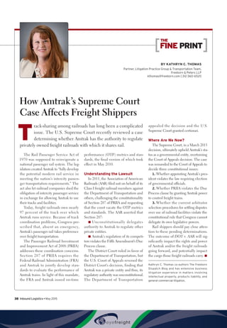 BY Kathryn C. Thomas
Partner, Litigation Practice Group  Transportation Team,
Freeborn  Peters LLP
kthomas@freeborn.com | 312-360-6520
FINE PRINT
﻿THE
How Amtrak’s Supreme Court
Case Affects Freight Shippers
T
rack-sharing among railroads has long been a complicated
issue. The U.S. Supreme Court recently reviewed a case
determining whether Amtrak has the authority to regulate
privately owned freight railroads with which it shares rail.
The Rail Passenger Service Act of
1970 was supposed to reinvigorate a
national passenger rail system. The leg-
islation created Amtrak to “fully develop
the potential modern rail service in
meeting the nation’s intercity passen-
ger transportation requirements.” The
act also let railroad companies shed the
obligation of intercity passenger service
in exchange for allowing Amtrak to use
their tracks and facilities.
Today, freight railroads own nearly
97 percent of the track over which
Amtrak runs service. Because of track
coordination problems, Congress pre-
scribed that, absent an emergency,
Amtrak’s passenger rail takes preference
over freight transportation.
The Passenger Railroad Investment
and Improvement Act of 2008 (PRIIA)
addresses these coordination concerns.
Section 207 of PRIIA requires the
Federal Railroad Administration (FRA)
and Amtrak to jointly develop stan-
dards to evaluate the performance of
Amtrak trains. In light of this mandate,
the FRA and Amtrak issued on-time
performance (OTP) metrics and stan-
dards, the final version of which took
effect in May 2010.
Understanding the Lawsuit
In 2011, the Association of American
Railroads (AAR) filed suit on behalf of its
Class I freight railroad members against
the Department of Transportation and
others, challenging the constitutionality
of Section 207 of PRIIA and requesting
that the court vacate the OTP metrics
and standards. The AAR asserted that
Section 207:
■■ Unconstitutionally delegates
authority to Amtrak to regulate other
private entities.
■■ Amtrak’s regulation of its competi-
tors violates the Fifth Amendment’s Due
Process clause.
The District Court ruled in favor of
the Department of Transportation, but
the U.S. Court of Appeals reversed the
District Court’s decision, finding that
Amtrak was a private entity and thus, its
regulatory authority was unconstitutional.
The Department of Transportation
appealed the decision and the U.S.
Supreme Court granted certiorari.
Where Are We Now?
The Supreme Court, in a March 2015
decision, ultimately upheld Amtrak’s sta-
tus as a governmental entity, overturning
the Court of Appeals decision. The case
was remanded to the Court of Appeals to
decide three constitutional issues:
1.	Whether appointing Amtrak’s pres-
ident violates the law requiring election
of governmental officials.
2.	Whether PRIIA violates the Due
Process clause by granting Amtrak power
to control freight trains.
3.	Whether the current arbitrator
selection procedures for settling disputes
over use of railroad facilities violate the
constitutional rule that Congress cannot
delegate its own legislative powers.
Rail shippers should pay close atten-
tion to these pending determinations.
The outcome of DOT v. AAR will sig-
nificantly impact the rights and power
of Amtrak and/or the freight railroads
going forward, and potentially impact
the cargo those freight railroads carry.n
Kathryn C. Thomas co-authors The Freeborn
Dispatch Blog and has extensive business
litigation experience in matters involving
intellectual property, products liability, and
general commercial litigation.
38  Inbound Logistics • May 2015
 