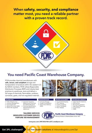 DISTRIBUTION
• Public Warehousing
• Inventory Management
• Food Grade DC’s
• Alcohol Permitted (ABC)
• FDA  ASI regulated
• Separate Hazardous
Material and Chemicals
DC (NACD Members)
• Extensive Retail/Import,
Apparel  Electronics
experience
TRANSPORTATION
• In-house Drayage
• Freight Consolidation
• Direct Store Delivery
(DSD)
ON-SITE FULFILLMENT
• Co-pack  Packaging
• UCC Labeling
• Custom wrapping
• Carton Packaging
• Floor displays
TECHNOLOGY BENEFITS
• Client Specific Solutions
• EDI Services
• RF Inventory Systems
• Web Based Reporting
• E-Commerce
• WMS
You need Paciﬁc Coast Warehouse Company.
When safety, security, and compliance
matter most, you need a reliable partner
with a proven track record.
www.pcwc.com | 909.545.8100 x237 | cma@pcwc.com
TAILORED SERVICES
DEDICATED CUSTOMER SERVICE
FORTUNE 500 MANAGEMENT
Paciﬁc Coast Warehouse Company
Moving Product to Market Better Since 1927
PCW provides chemical manufacturers with
safe, secure, and compliant storage and
transportation of products within the western U.S.
As NACD members, PCW utilizes Responsible
Distribution Processes (RDP) and industry best
practices to warehouse, store and deliver a
full range of chemicals, flammables, oxidizers,
corrosives, gases, and non-regulated materials.
PCWC Ad 0614-V4.indd 1 6/12/14 2:41 PMGot 3PL challenges?  Get free expert solutions at inboundlogistics.com/3pl
 