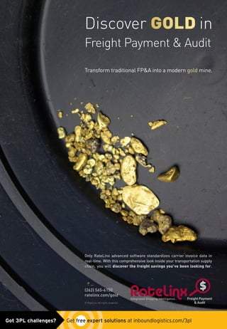 Discover GOLD in
Freight Payment  Audit
Transform traditional FPA into a modern gold mine.
Only RateLinx advanced software standardizes carrier invoice data in
real-time. With this comprehensive look inside your transportation supply
chain, you will discover the freight savings you’ve been looking for.
(262) 565-6150
ratelinx.com/gold
© RateLinx. All rights reserved.
RateLinx_gold_ad0515.indd 1 5/12/15 10:42 AMGot 3PL challenges?  Get free expert solutions at inboundlogistics.com/3pl
 