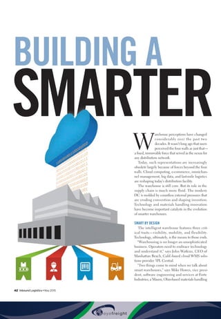42  Inbound Logistics • May 2015
SMARTER
BUILDING A
W
arehouse perceptions have changed
considerably over the past two
decades. It wasn’t long ago that users
perceived the four walls as just that—
a fixed, immovable force that served as the nexus for
any distribution network.
Today, such representations are increasingly
obsolete largely because of forces beyond the four
walls. Cloud computing, e-commerce, omnichan-
nel management, big data, and last-mile logistics
are reshaping today’s distribution facility.
The warehouse is still core. But its role in the
supply chain is much more fluid. The modern
DC is molded by countless external pressures that
are eroding convention and shaping invention.
Technology and materials handling innovation
have become important catalysts in the evolution
of smarter warehouses.
SMART BY DESIGN
The intelligent warehouse features three crit-
ical traits—visibility, mobility, and flexibility.
Technology, ultimately, is the means to those ends.
“Warehousing is no longer an unsophisticated
business. Operators need to embrace technology
and understand it,” says John Watkins, CEO of
Manhattan Beach, Calif.-based cloud WMS solu-
tions provider 3PL Central.
“Two things come to mind when we talk about
smart warehouses,” says Mike Howes, vice presi-
dent, software engineering and services at Forte
Industries, a Mason, Ohio-based materials handling
 