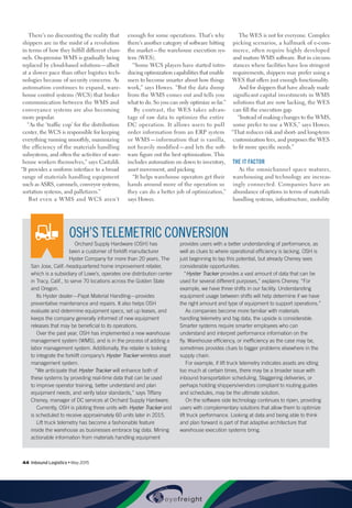 44  Inbound Logistics • May 2015
There’s no discounting the reality that
shippers are in the midst of a revolution
in terms of how they fulfill different chan-
nels. On-premise WMS is gradually being
replaced by cloud-based solutions—albeit
at a slower pace than other logistics tech-
nologies because of security concerns. As
automation continues to expand, ware-
house control systems (WCS) that broker
communication between the WMS and
conveyance systems are also becoming
more popular.
“As the ‘traffic cop’ for the distribution
center, the WCS is responsible for keeping
everything running smoothly, maximizing
the efficiency of the materials handling
subsystems, and often the activities of ware-
house workers themselves,” says Castaldi.
“It provides a uniform interface to a broad
range of materials handling equipment
such as ASRS, carousels, conveyor systems,
sortation systems, and palletizers.”
But even a WMS and WCS aren’t
enough for some operations. That’s why
there’s another category of software hitting
the market—the warehouse execution sys-
tem (WES).
“Some WCS players have started intro-
ducing optimization capabilities that enable
users to become smarter about how things
work,” says Howes. “But the data dump
from the WMS comes out and tells you
what to do. So you can only optimize so far.”
By contrast, the WES takes advan-
tage of raw data to optimize the entire
DC operation. It allows users to pull
order information from an ERP system
or WMS—information that is vanilla,
not heavily modified—and lets the soft-
ware figure out the best optimization. This
includes automation on down to inventory,
asset movement, and picking.
“It helps warehouse operators get their
hands around more of the operation so
they can do a better job of optimization,”
says Howes.
The WES is not for everyone. Complex
picking scenarios, a hallmark of e-com-
merce, often require highly developed
and mature WMS software. But in circum-
stances where facilities have less stringent
requirements, shippers may prefer using a
WES that offers just enough functionality.
And for shippers that have already made
significant capital investments in WMS
solutions that are now lacking, the WES
can fill the execution gap.
“Instead of making changes to the WMS,
some prefer to use a WES,” says Howes.
“That reduces risk and short- and long-term
customization fees, and purposes the WES
to fit more specific needs.”
THE IT FACTOR
As the omnichannel space matures,
warehousing and technology are increas-
ingly connected. Companies have an
abundance of options in terms of materials
handling systems, infrastructure, mobility
OSH’S TELEMETRIC CONVERSION
Orchard Supply Hardware (OSH) has
been a customer of forklift manufacturer
Hyster Company for more than 20 years. The
San Jose, Calif.-headquartered home improvement retailer,
which is a subsidiary of Lowe’s, operates one distribution center
in Tracy, Calif., to serve 70 locations across the Golden State
and Oregon.
Its Hyster dealer—Papé Material Handling—provides
preventative maintenance and repairs. It also helps OSH
evaluate and determine equipment specs, set up leases, and
keeps the company generally informed of new equipment
releases that may be beneficial to its operations.
Over the past year, OSH has implemented a new warehouse
management system (WMS), and is in the process of adding a
labor management system. Additionally, the retailer is looking
to integrate the forklift company’s Hyster Tracker wireless asset
management system.
“We anticipate that Hyster Tracker will enhance both of
these systems by providing real-time data that can be used
to improve operator training, better understand and plan
equipment needs, and verify labor standards,” says Tiffany
Cheney, manager of DC services at Orchard Supply Hardware.
Currently, OSH is piloting three units with Hyster Tracker and
is scheduled to receive approximately 60 units later in 2015.
Lift truck telemetry has become a fashionable feature
inside the warehouse as businesses embrace big data. Mining
actionable information from materials handling equipment
provides users with a better understanding of performance, as
well as clues to where operational efficiency is lacking. OSH is
just beginning to tap this potential, but already Cheney sees
considerable opportunities.
“Hyster Tracker provides a vast amount of data that can be
used for several different purposes,” explains Cheney. “For
example, we have three shifts in our facility. Understanding
equipment usage between shifts will help determine if we have
the right amount and type of equipment to support operations.”
As companies become more familiar with materials
handling telemetry and big data, the upside is considerable.
Smarter systems require smarter employees who can
understand and interpret performance information on the
fly. Warehouse efficiency, or inefficiency as the case may be,
sometimes provides clues to bigger problems elsewhere in the
supply chain.
For example, if lift truck telemetry indicates assets are idling
too much at certain times, there may be a broader issue with
inbound transportation scheduling. Staggering deliveries, or
perhaps holding shippers/vendors compliant to routing guides
and schedules, may be the ultimate solution.
On the software side technology continues to ripen, providing
users with complementary solutions that allow them to optimize
lift truck performance. Looking at data and being able to think
and plan forward is part of that adaptive architecture that
warehouse execution systems bring.
 