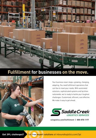 sclogistics.com/fulfillment | 888-878-1177
Your business never stops—growing, changing,
adapting. You need fulfillment operations that
can flex to meet your needs. With automated
solutions, sophisticated systems and facilities
nationwide, we’re ready to tackle your toughest
challenges. Customized, efficient, cost effective.
We make it easy to get ahead.
Fulfillment for businesses on the move.
SCL-IL_fulfillment_May2015.indd 1 5/1/15 9:27 AM
SCL_fulfillment_ad0515.indd 1 5/4/15 9:44 AMGot 3PL challenges?  Get free expert solutions at inboundlogistics.com/3pl
 