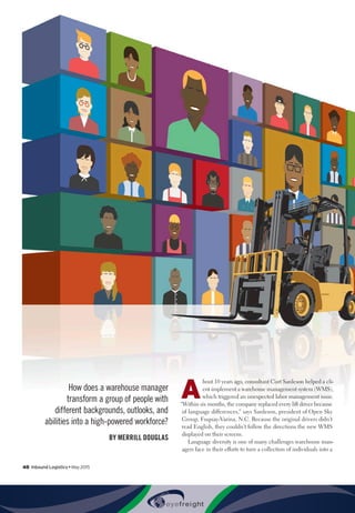 48  Inbound Logistics • May 2015
How does a warehouse manager
transform a group of people with
different backgrounds, outlooks, and
abilities into a high-powered workforce?
BY MERRILL DOUGLAS
A
bout 10 years ago, consultant Curt Sardeson helped a cli-
ent implement a warehouse management system (WMS),
which triggered an unexpected labor management issue.
“Within six months, the company replaced every lift driver because
of language differences,” says Sardeson, president of Open Sky
Group, Fuquay-Varina, N.C. Because the original drivers didn’t
read English, they couldn’t follow the directions the new WMS
displayed on their screens.
Language diversity is one of many challenges warehouse man-
agers face in their efforts to turn a collection of individuals into a
 