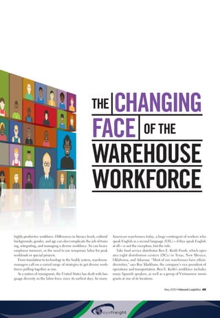 May 2015 • Inbound Logistics 49
highly productive workforce. Differences in literacy levels, cultural
backgrounds, gender, and age can also complicate the job of train-
ing, integrating, and managing a diverse workforce. So can heavy
employee turnover, or the need to use temporary labor for peak
workloads or special projects.
From translation to technology to the buddy system, warehouse
managers call on a varied range of strategies to get diverse work-
forces pulling together as one.
As a nation of immigrants, the United States has dealt with lan-
guage diversity in the labor force since its earliest days. In many
American warehouses today, a large contingent of workers who
speak English as a second language (ESL)—if they speak English
at all—is not the exception, but the rule.
Take food service distributor Ben E. Keith Foods, which oper-
ates eight distribution centers (DCs) in Texas, New Mexico,
Oklahoma, and Arkansas. “Most of our warehouses have ethnic
diversities,” says Roy Markham, the company’s vice president of
operations and transportation. Ben E. Keith’s workforce includes
many Spanish speakers, as well as a group of Vietnamese immi-
grants at one of its locations.
THE CHANGING
FACE  OF THE
WAREHOUSE
WORKFORCE
 
