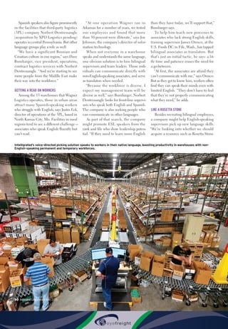50  Inbound Logistics • May 2015
Spanish speakers also figure prominently
in the facilities that third-party logistics
(3PL) company Norbert Dentressangle
(acquisition by XPO Logistics pending)
operates in central Pennsylvania. But other
language groups play a role as well.
“We have a significant Bosnian and
Croatian culture in our region,” says Dave
Bumbarger, vice president, operations,
contract logistics services with Norbert
Dentressangle. “And we’re starting to see
more people from the Middle East make
their way into the workforce.”
GETTING A READ ON WORKERS
Among the 13 warehouses that Wagner
Logistics operates, those in urban areas
attract many Spanish-speaking workers
who struggle with English, says Justin Eck,
director of operations at the 3PL, based in
North Kansas City, Mo. Facilities in rural
regions tend to see a different challenge—
associates who speak English fluently but
can’t read.
“At one operation Wagner ran in
Arkansas for a number of years, we tested
our employees and found that more
than 50 percent were illiterate,” says Joe
Johnson, the company’s director of infor-
mation technology.
When not everyone in a warehouse
speaks and understands the same language,
one obvious solution is to hire bilingual
supervisors and team leaders. Those indi-
viduals can communicate directly with
non-English-speaking associates, and serve
as translators when needed.
“Because the workforce is diverse, I
expect my management team will be
diverse as well,” says Bumbarger. Norbert
Dentressangle looks for front-line supervi-
sors who speak both English and Spanish.
The company is also seeking people who
can communicate in other languages.
As part of that search, the company
might promote ESL speakers from the
rank and file who show leadership poten-
tial. “If they need to learn more English
than they have today, we’ll support that,”
Bumbarger says.
To help him teach new processes to
associates who lack strong English skills,
training supervisor James Orosco, at the
U.S. Foods DC in Fife, Wash., has tapped
bilingual associates as translators. But
that’s just an initial tactic, he says: a lit-
tle time and patience erases the need for
a go-between.
“At first, the associates are afraid they
can’t communicate with me,” says Orosco.
But as they get to know him, workers often
find they can speak their minds even with
limited English. “They don’t have to feel
that they’re not properly communicating
what they need,” he adds.
LIKE A ROSETTA STONE
Besides recruiting bilingual employees,
a company might help English-speaking
supervisors pick up new language skills.
“We’re looking into whether we should
acquire a resource such as Rosetta Stone
Intelligrated’s voice-directed picking solution speaks to workers in their native language, boosting productivity in warehouses with non-
English-speaking permanent and temporary workforces.
 