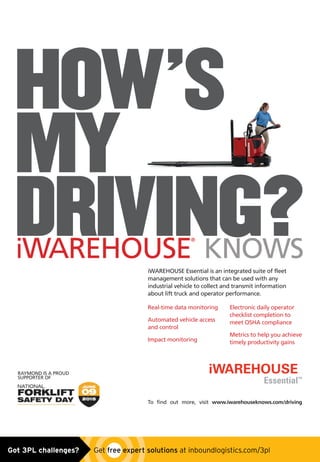 HOW’S
MY
DRIVING?
Real-time data monitoring
Automated vehicle access
and control
Impact monitoring
Electronic daily operator
checklist completion to
meet OSHA compliance
Metrics to help you achieve
timely productivity gains
iWAREHOUSE
®
KNOWS
iWAREHOUSE Essential is an integrated suite of fleet
management solutions that can be used with any
industrial vehicle to collect and transmit information
about lift truck and operator performance.
To find out more, visit www.iwarehouseknows.com/driving
RAYMOND IS A PROUD
SUPPORTER OF
Essential™
Untitled-1 1 5/18/15 9:14 AMGot 3PL challenges?  Get free expert solutions at inboundlogistics.com/3pl
 