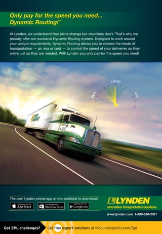 www.lynden.com 1-888-596-3361
At Lynden, we understand that plans change but deadlines don’t. That’s why we
proudly oﬀer our exclusive Dynamic Routing system. Designed to work around
your unique requirements, Dynamic Routing allows you to choose the mode of
transportation — air, sea or land — to control the speed of your deliveries so they
arrive just as they are needed. With Lynden you only pay for the speed you need!
Only pay for the speed you need...
Dynamic Routing!
SM
The new Lynden phone app is now available to download!
05-15-LyndenAd-IL+App.indd 1 5/1/15 2:40 PMUntitled-1 1 5/4/15 9:25 AMGot 3PL challenges?  Get free expert solutions at inboundlogistics.com/3pl
 