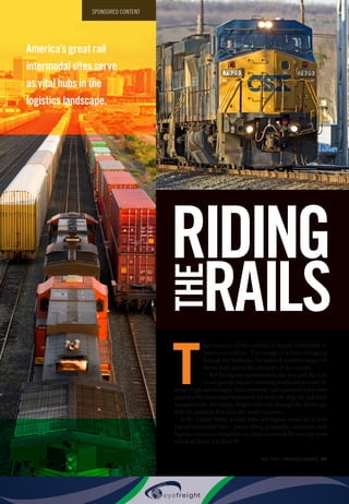May 2015 • Inbound Logistics 59
T
he romance of the railroad is deeply embedded in
American culture. The image of a train chugging
through the landscape has inspired countless songs and
stories that capture the character of the country.
But for logistics professionals, the lore and the lure
of rail goes far beyond charming words and pictures. In
today’s high-speed supply chain networks, rail represents a key com-
ponent of the intermodal framework. Linked with ship, air, and truck
transportation, the mighty freight train cuts through the landscape
with the products that drive the world economy.
In the United States, several states and regions stand out as lead-
ing rail intermodal sites – places where geographic, economic, and
logistics resources blend into an ideal crossroads for moving prod-
ucts from Point A to Point B.
RIDING
RAILS
THE
America’s great rail
intermodal sites serve
as vital hubs in the
logistics landscape.
SPONSORED CONTENT
 