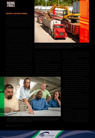 60  Inbound Logistics • May 2015
RIDING
RAILSTHE
KENTUCKY: A LOGISTICAL PARADISE
The lyrics to the American folk song
“I’ve Been Working on the Railroad” have
a special ring in Kentucky, where rail has
long established its role in the logistics
infrastructure. An enterprising adventurer
named Richard J. Corman helped make
it so.
Corman, founder and owner of R.J.
Corman Railroad Group, worked on the
railroad from his teens until his death in
2013. Right after graduating from high
school in 1973, the Nicholasville, Ky.,
native started his career in railroad con-
struction. He turned a railroad crossing
reconstruction operation with a single
backhoe into one of the leading diversified
railroad services companies in the nation.
With more than 60 operating loca-
tions in 24 states as far west as Arizona
and Montana, the R.J. Corman family
of companies now has more than 1,600
employees. The company also has had a
particularly strong impact on its Kentucky
home. One example is its rail service for
Logan Aluminum in Russellville, Ky.
“We take 15,000 trucks off the road
each year by moving aluminum ingots
from Berea, Ky., to the Logan plant,” says
Bob Helton, economic development
manager for the R.J. Corman Railroad
Group. “We also provide freight rail ser-
vices for grain moving from farms in south
central Kentucky, for peanuts moving to
the Jiff peanut butter plant in Lexington,
and for river sand being transported from
Louisville to Lexington.”
R.J. Corman’s freight rail operations are
emblematic of Kentucky’s prominent place
on the list of great rail intermodal sites.
“Kentucky is a logistical paradise,” says
Mandy Lambert, commissioner of business
development for the Kentucky Cabinet
for Economic Development, the primary
state agency responsible for encouraging
job creation and retention, as well as new
investment in the state.
Impressive numbers support her conten-
tion. “The state is located within one day’s
drive of two-thirds of the American popu-
lation, and is in the middle of a 34-state
distribution area,” Lambert says. “Our two
international airports are home to two of
the world’s top air cargo hubs, UPS and
DHL. They helped Kentucky rank third in
total air cargo shipments last year.
“Kentucky also features 1,000 miles of
navigable rivers, seven public riverports, 19
interstate highways and controlled-access
parkways, and nearly 3,000 miles of rail
throughout the state,” she adds. “No matter
where or how you need to move a product,
Kentucky has the ability, access, and infra-
structure to make it happen.”
In addition to its ideal location for mov-
ing products, Kentucky is a great place
to do business. “We consistently have
some of the lowest overall business costs
in the eastern United States, the lowest
electricity costs east of the Mississippi,
and the nation’s lowest cost of living,”
Lambert notes.
The Commonwealth also has built a
strong reputation for meeting and exceed-
ing industry needs, providing companies
with a skilled and available workforce to
meet the demands of a global economy.
“Our Kentucky Skills Network trains
Contributing to Kentucky’s rail offerings is R.J. Corman, headquartered in Nicholasville.
The company owns shortline rail lines in seven states, and offers other railroad,
warehousing, and aviation services throughout the United States.
Headquartered in Lexington, Ky., Gray Construction is building logistics excellence in the
state. It specializes in providing engineering, architecture, and construction services to
both domestic and international companies.
 