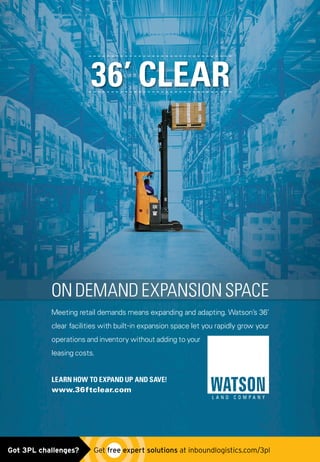 36’ CLEAR
ON DEMAND EXPANSION SPACE
Meeting retail demands means expanding and adapting. Watson’s 36’
clear facilities with built-in expansion space let you rapidly grow your
operations and inventory without adding to your
leasing costs.
LEARN HOW TO EXPAND UP AND SAVE!
www.36ftclear.com
watsonlandcompany_ad0515.indd 1 4/30/15 9:46 AMGot 3PL challenges?  Get free expert solutions at inboundlogistics.com/3pl
 