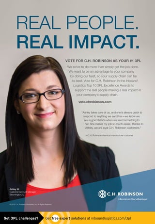 “Ashley takes care of us, and she is always quick to
respond to anything we send her—we know we
are in good hands when we send something to
her. She makes my job so much easier. Thanks to
Ashley, we are loyal C.H. Robinson customers.”
—C.H. Robinson chemical manufacturer customer
Ashley W.
Customer Account Manager
Bloomington, IL
REAL PEOPLE.
REAL IMPACT.
VOTE FOR C.H. ROBINSON AS YOUR #1 3PL
We strive to do more than simply get the job done.
We want to be an advantage to your company
by doing our best, so your supply chain can be
its best. Vote for C.H. Robinson in the Inbound
Logistics Top 10 3PL Excellence Awards to
support the real people making a real impact in
your company’s supply chain.
vote.chrobinson.com
© 2015 C.H. Robinson Worldwide, Inc. All Rights Reserved.
chrobinson_3pl_ad0515.indd 1 4/29/15 2:46 PMGot 3PL challenges?  Get free expert solutions at inboundlogistics.com/3pl
 